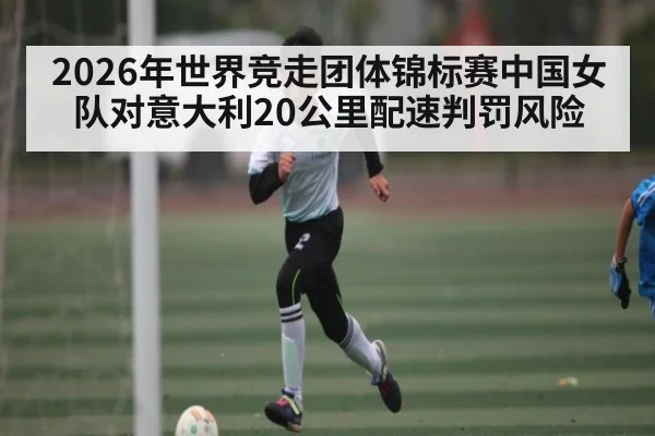 2026年世界竞走团体锦标赛中国女队对意大利20公里配速判罚风险 | kaiyun